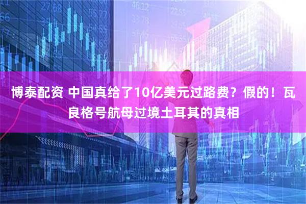 博泰配资 中国真给了10亿美元过路费？假的！瓦良格号航母过境土耳其的真相