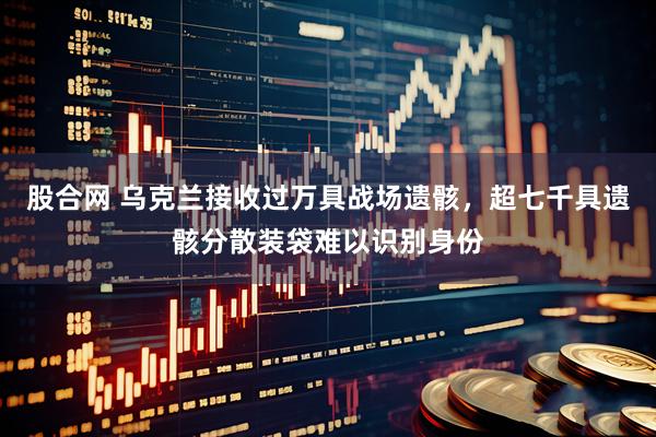 股合网 乌克兰接收过万具战场遗骸，超七千具遗骸分散装袋难以识别身份