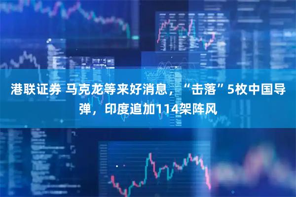 港联证券 马克龙等来好消息，“击落”5枚中国导弹，印度追加114架阵风