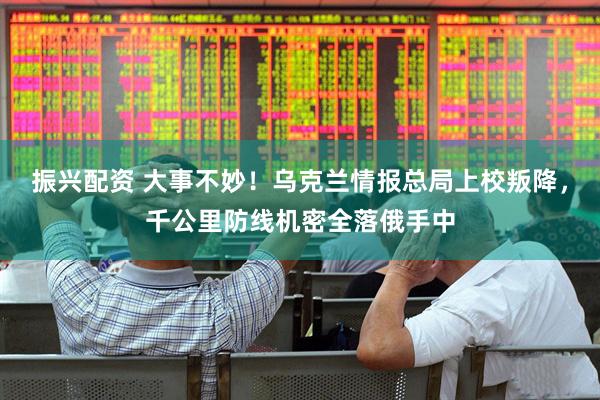 振兴配资 大事不妙！乌克兰情报总局上校叛降，千公里防线机密全落俄手中
