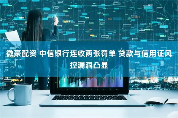 微豪配资 中信银行连收两张罚单 贷款与信用证风控漏洞凸显