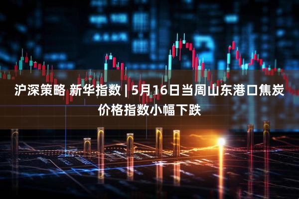沪深策略 新华指数 | 5月16日当周山东港口焦炭价格指数小幅下跌