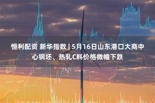 恒利配资 新华指数 | 5月16日山东港口大商中心钢坯、热轧C料价格微幅下跌