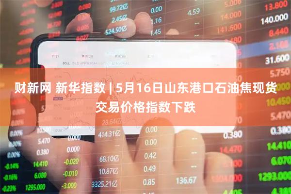 财新网 新华指数 | 5月16日山东港口石油焦现货交易价格指数下跌