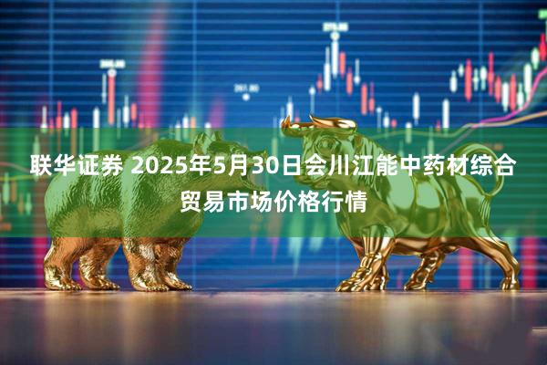 联华证券 2025年5月30日会川江能中药材综合贸易市场价格行情