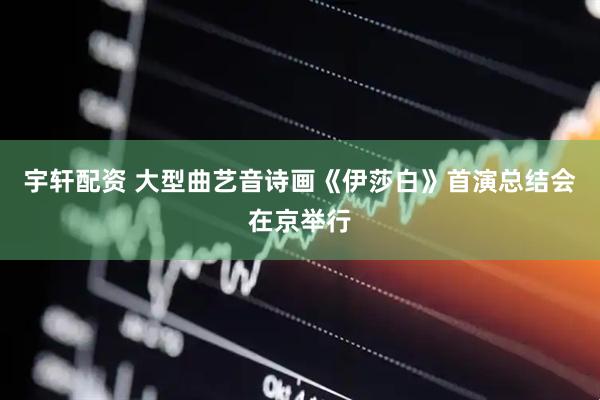 宇轩配资 大型曲艺音诗画《伊莎白》首演总结会在京举行
