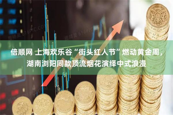 倍顺网 上海欢乐谷“街头红人节”燃动黄金周，湖南浏阳同款顶流烟花演绎中式浪漫