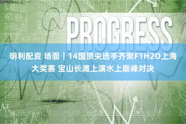 明利配资 场面｜14国顶尖选手齐聚F1H2O上海大奖赛 宝山长滩上演水上巅峰对决