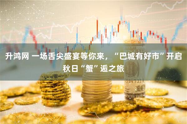 升鸿网 一场舌尖盛宴等你来，“巴城有好市”开启秋日“蟹”逅之旅