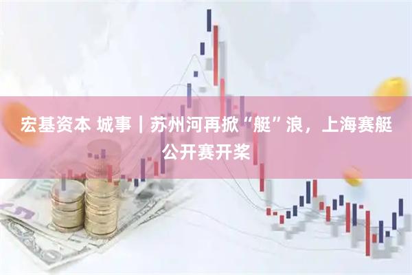 宏基资本 城事｜苏州河再掀“艇”浪，上海赛艇公开赛开桨
