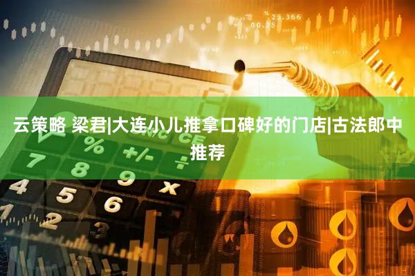 云策略 梁君|大连小儿推拿口碑好的门店|古法郎中推荐