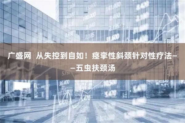广盛网  从失控到自如！痉挛性斜颈针对性疗法——五虫扶颈汤
