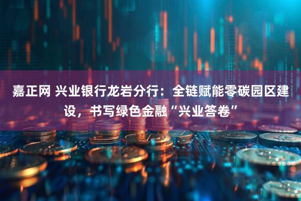 嘉正网 兴业银行龙岩分行：全链赋能零碳园区建设，书写绿色金融“兴业答卷”