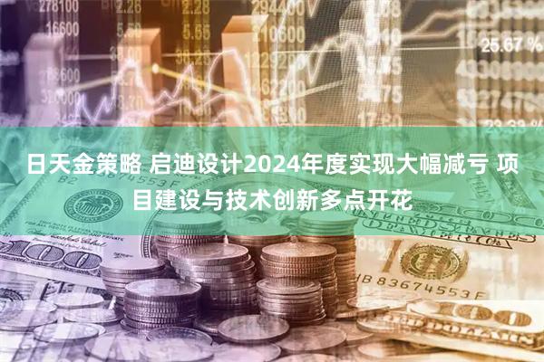 日天金策略 启迪设计2024年度实现大幅减亏 项目建设与技术创新多点开花