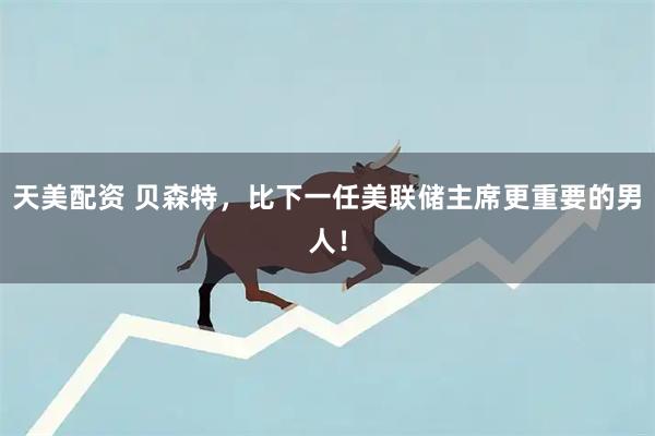 天美配资 贝森特，比下一任美联储主席更重要的男人！