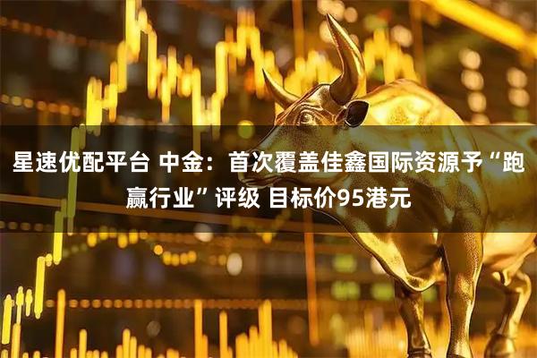 星速优配平台 中金：首次覆盖佳鑫国际资源予“跑赢行业”评级 目标价95港元