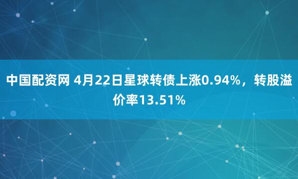 中国配资网 4月22日星球转债上涨0.94%，转股溢价率13.51%