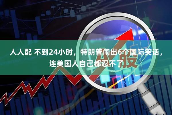 人人配 不到24小时，特朗普闹出6个国际笑话，连美国人自己都忍不了