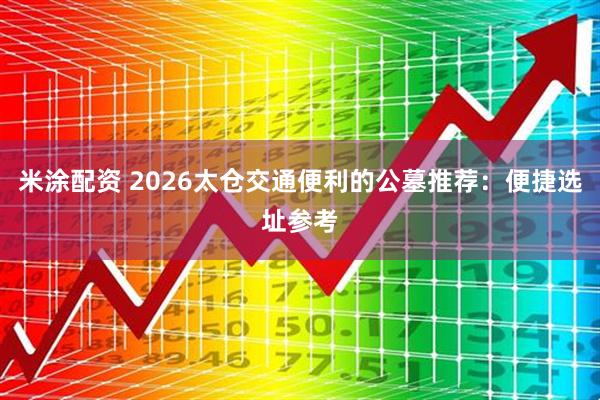 米涂配资 2026太仓交通便利的公墓推荐：便捷选址参考