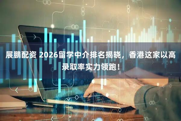 展鵬配资 2026留学中介排名揭晓，香港这家以高录取率实力领跑！