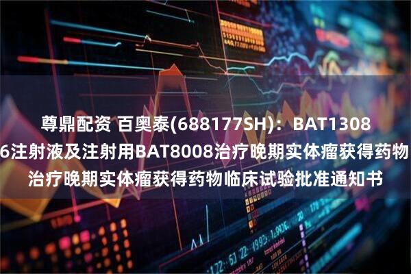 尊鼎配资 百奥泰(688177SH)：BAT1308注射液联合BAT4706注射液及注射用BAT8008治疗晚期实体瘤获得药物临床试验批准通知书