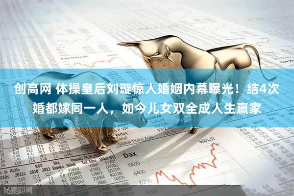 创高网 体操皇后刘璇惊人婚姻内幕曝光！结4次婚都嫁同一人，如今儿女双全成人生赢家