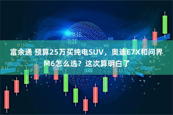 富余通 预算25万买纯电SUV，奥迪E7X和问界M6怎么选？这次算明白了